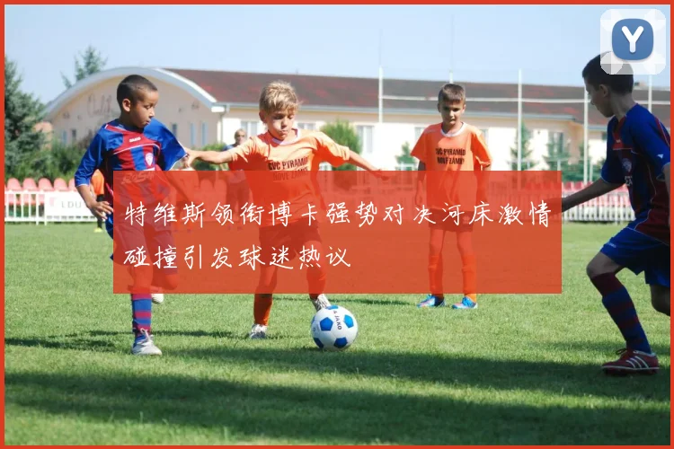 特维斯领衔博卡强势对决河床激情碰撞引发球迷热议